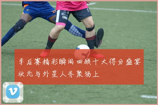 季后赛精彩瞬间回顾十大得分盛宴状元与外星人齐聚场上