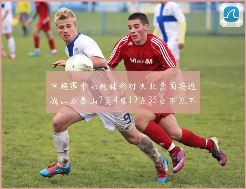 中超第十七轮精彩对决北京国安迎战山东泰山7月4日19点35分不见不散