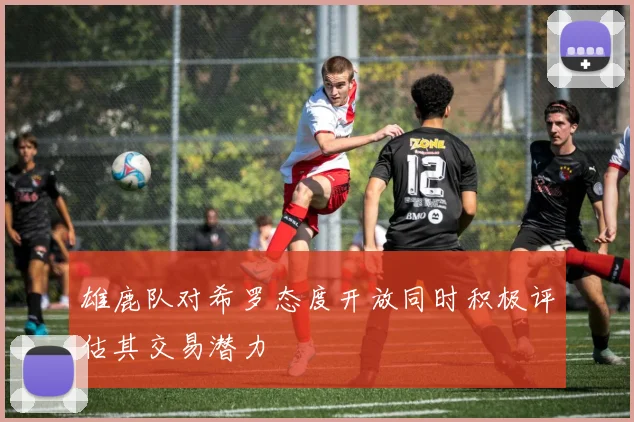 雄鹿队对希罗态度开放同时积极评估其交易潜力