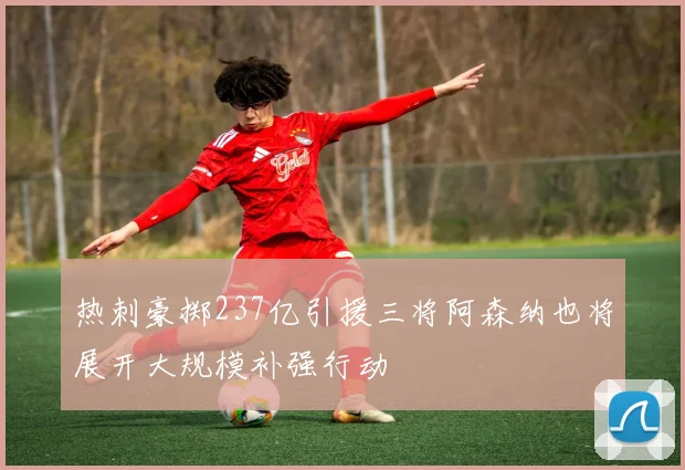 热刺豪掷237亿引援三将阿森纳也将展开大规模补强行动