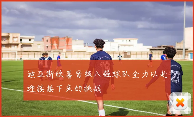 迪亚斯欣喜晋级八强球队全力以赴迎接接下来的挑战