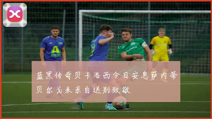 蓝黑传奇贝卡洛西今日安息萨内蒂贝尔戈米亲自送别致敬
