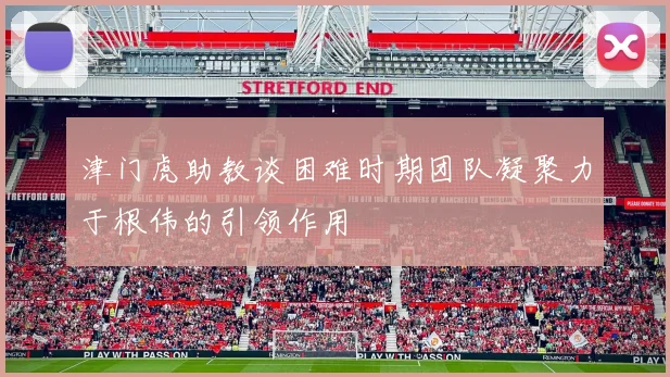 津门虎助教谈困难时期团队凝聚力于根伟的引领作用