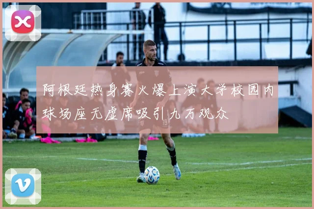 阿根廷热身赛火爆上演大学校园内球场座无虚席吸引九万观众