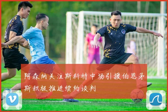 阿森纳关注斯科特中场引援伯恩茅斯积极推进续约谈判