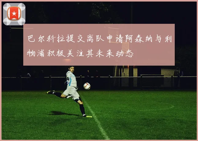 巴尔科拉提交离队申请阿森纳与利物浦积极关注其未来动态
