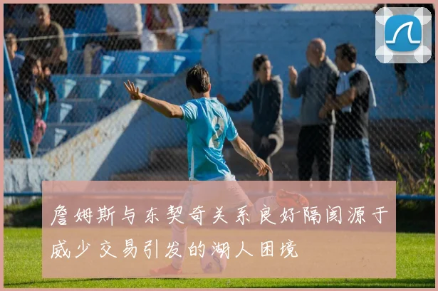 詹姆斯与东契奇关系良好隔阂源于威少交易引发的湖人困境
